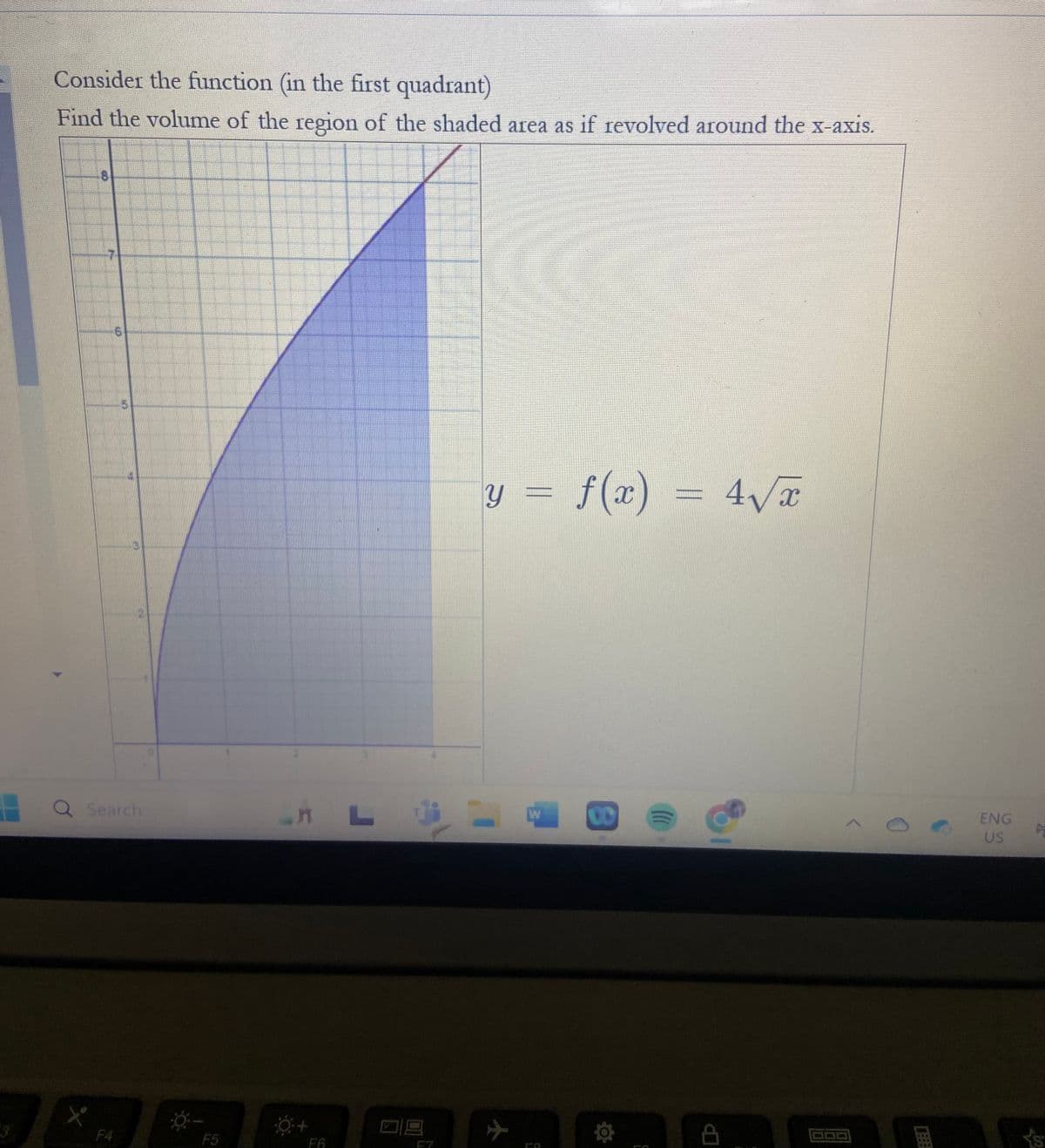 Consider the function (in the first quadrant)
Find the volume of the region of the shaded area as if revolved around the x-axis.
10
CO
41
Q Search
L
F4
F5
F6
y = f(x) = 4√√x
W
B
ENG
US
C
L's