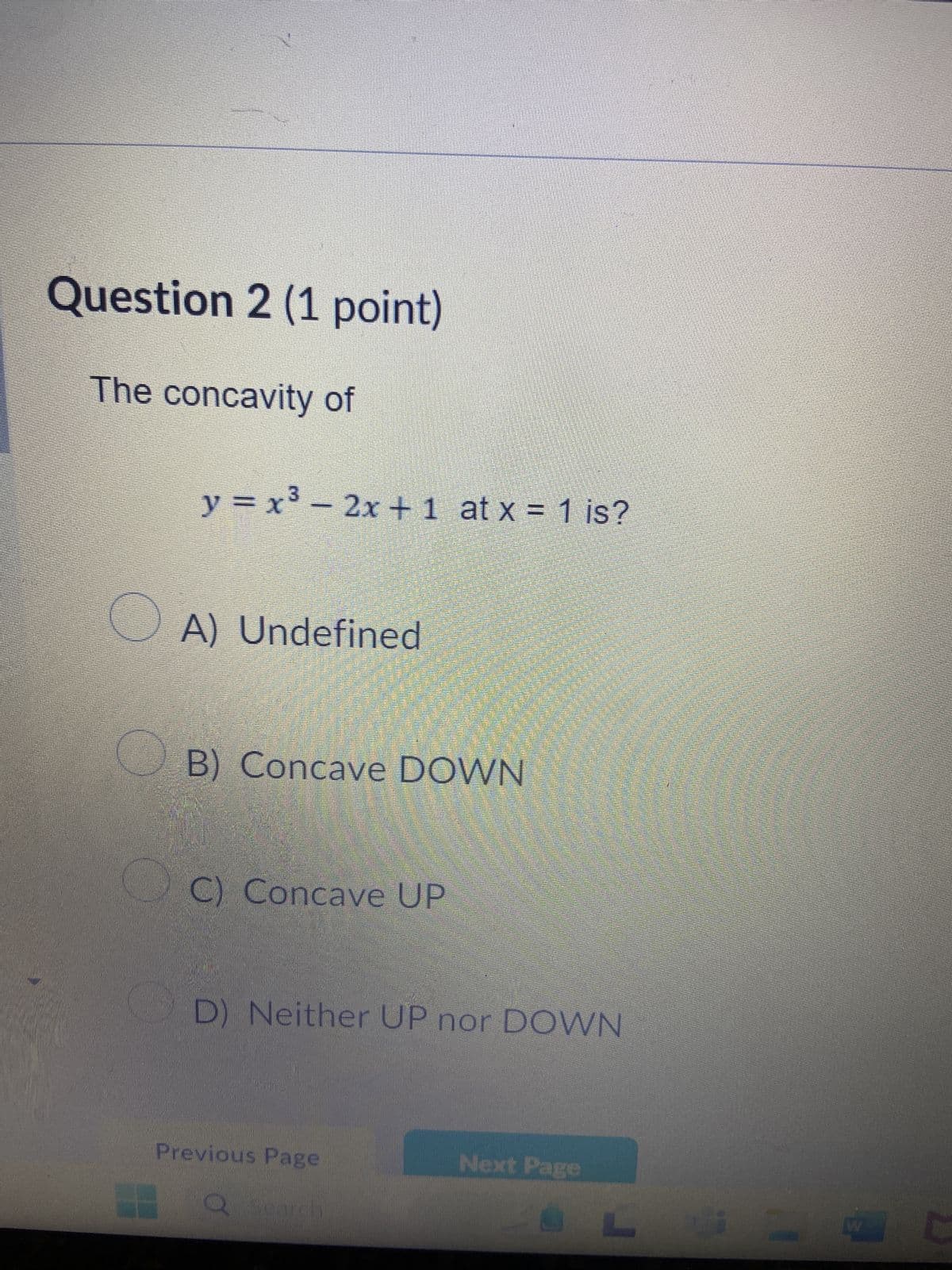 Question 2 (1 point)
The concavity of
y = x³ − 2x + 1 at x = 1 is?
A) Undefined
B) Concave DOWN
OC) Concave UP
D) Neither UP nor DOWN
Previous Page
Next Page
W