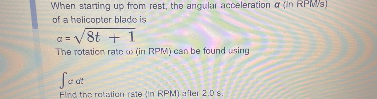 When starting up from rest, the angular acceleration a (in RPM/s)
of a helicopter blade is
a = √√8t + 1
The rotation rate w (in RPM) can be found using
Sa dt
Find the rotation rate (in RPM) after 2.0 s.