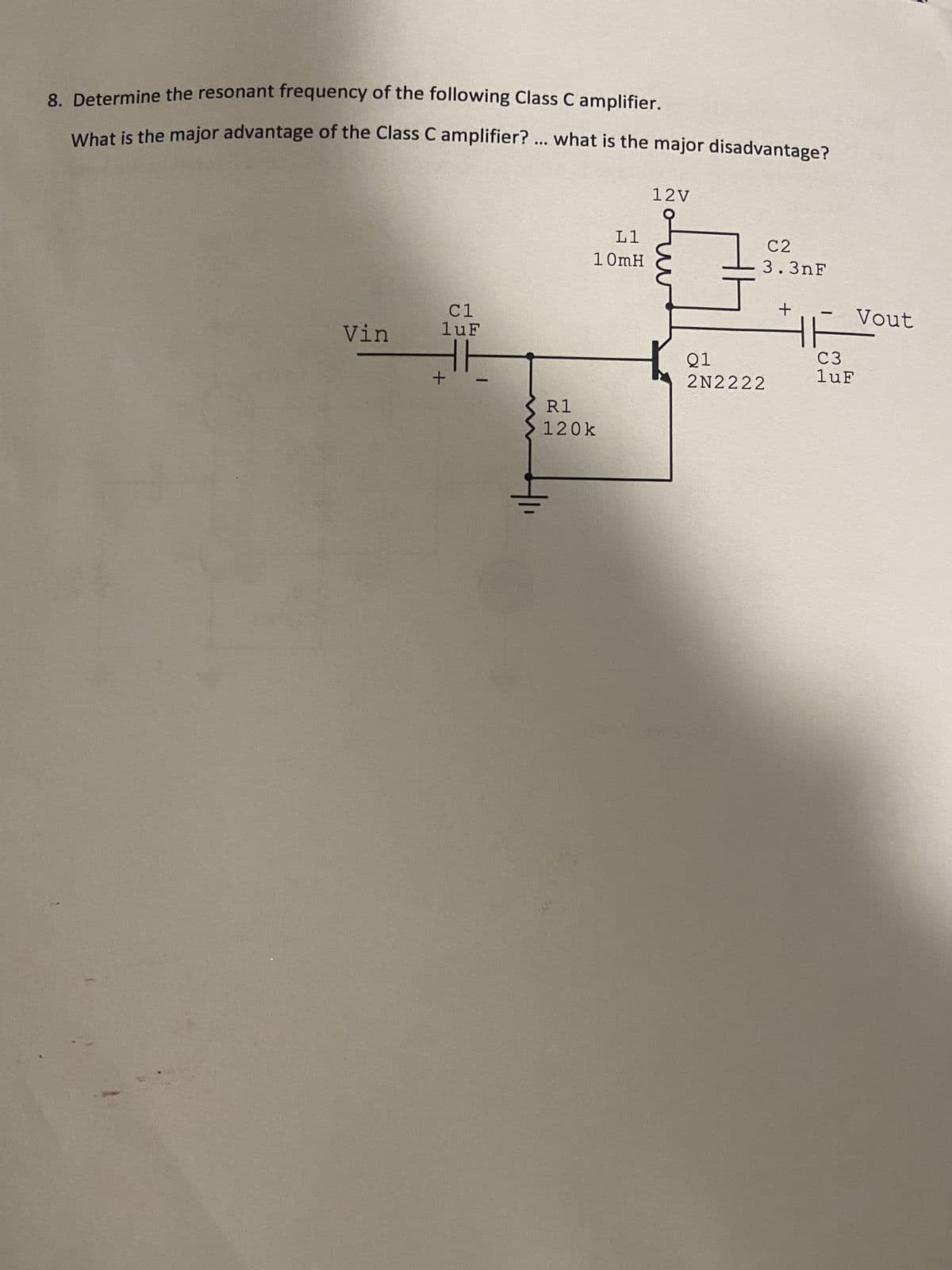 8. Determine the resonant frequency of the following Class C amplifier.
What is the major advantage of the Class C amplifier? ... what is the major disadvantage?
Vin
C1
luF
TH
+
L1
10mH
R1
120k
12V
1
+5
C2
3.3nF
Q1
2N2222
+
-
HH
C3
luF
Vout