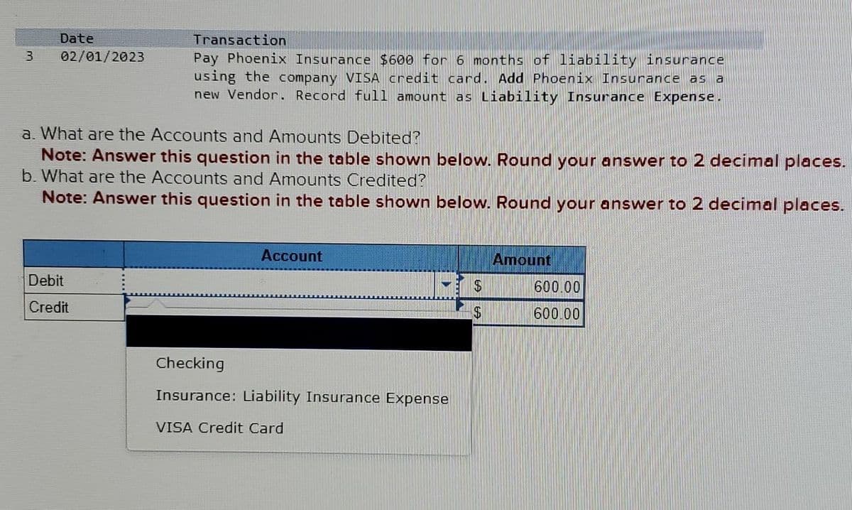 3
Date
02/01/2023
Transaction
Pay Phoenix Insurance $600 for 6 months of liability insurance
using the company VISA credit card. Add Phoenix Insurance as a
new Vendor. Record full amount as Liability Insurance Expense.
a. What are the Accounts and Amounts Debited?
Note: Answer this question in the table shown below. Round your answer to 2 decimal places.
b. What are the Accounts and Amounts Credited?
Note: Answer this question in the table shown below. Round your answer to 2 decimal places.
Debit
Credit
Account
Checking
Insurance: Liability Insurance Expense
VISA Credit Card
$
$
Amount
600.00
600.00