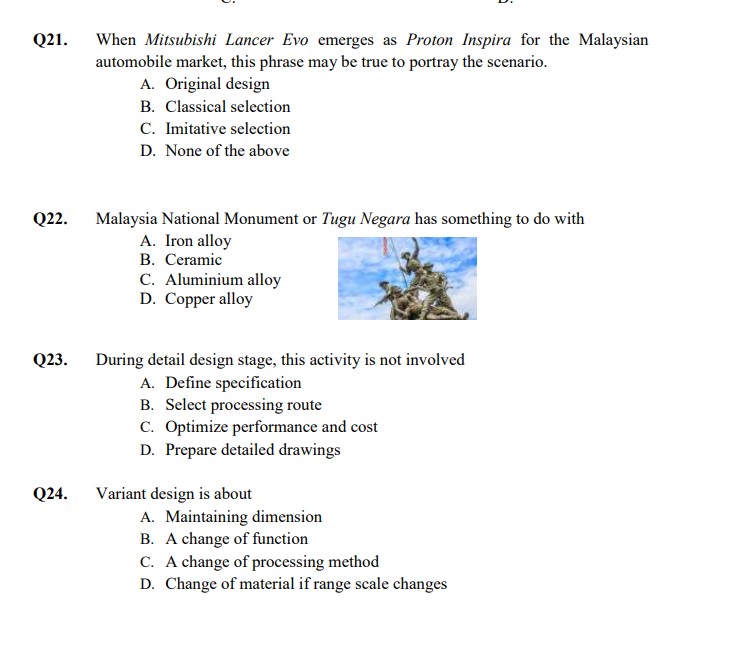 Q21.
When Mitsubishi Lancer Evo emerges as Proton Inspira for the Malaysian
automobile market, this phrase may be true to portray the scenario.
A. Original design
B. Classical selection
C. Imitative selection
D. None of the above
Q22.
Malaysia National Monument or Tugu Negara has something to do with
A. Iron alloy
B. Ceramic
C. Aluminium alloy
D. Copper alloy
Q23.
During detail design stage, this activity is not involved
A. Define specification
B. Select processing route
C. Optimize performance and cost
D. Prepare detailed drawings
Variant design is about
A. Maintaining dimension
B. A change of function
C. A change of processing method
D. Change of material if range scale changes
Q24.
