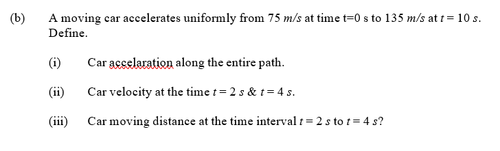 (b)
A moving car accelerates uniformly from 75 m/s at time t=0 s to 135 m/s at t= 10 s.
Define.
(i)
Car accelaration along the entire path.
(ii)
Car velocity at the time t = 2 s & t= 4 s.
(iii)
Car moving distance at the time interval t= 2 s to t= 4 s?
