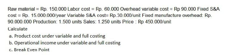 Raw material = Rp. 150.000 Labor cost = Rp. 60.000 Overhead variable cost = Rp 90.000 Fixed S&A
cost = Rp. 15.000.000/year Variable S&A cost= Rp.30.000/unit Fixed manufacture overhead: Rp.
90.000.000 Production: 1.500 units Sales: 1.250 units Price : Rp 450.000/unit
Calculate
a. Product cost under variable and full costing
b. Operational income under variable and full costing
c. Break Even Point
