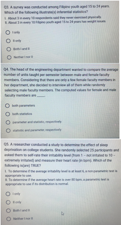 Q3. A survey was conducted among Filipino youth aged 15 to 24 years.
Which of the following illustrate(s) inferential statistics?
1. About 3 in every 10 respondents said they never exercised physically.
II. About 3 in every 10 Filipino youth aged 15 to 24 years has weight issues.
I only
II only
Both I and II
Neither I nor II
Q4. The head of the engineering department wanted to compare the average
number of units taught per semester between male and female faculty
members. Considering that there are only a few female faculty members in
her department, she decided to interview all of them while randomly
selecting male faculty members. The computed values for female and male
faculty members are
both parameters
both statistics
parameter and statistic, respectively
statistic and parameter, respectively
Q5. A researcher conducted a study to determine the effect of sleep
deprivation on college students. She randomly selected 25 participants and
asked them to self-rate their irritability level (from 1 - not irritated to 10-
extremely irritated) and measure their heart rate (in bpm). Which of the
following is (are) TRUE?
1. To determine if the average irritability level is at least 6, a non-parametric test is
appropriate to use.
II. To determine if the average heart rate is over 80 bpm, a parametric test is
appropriate to use if its distribution is normal.
O I only
Il only
Both I and II
Neither I nor II
57