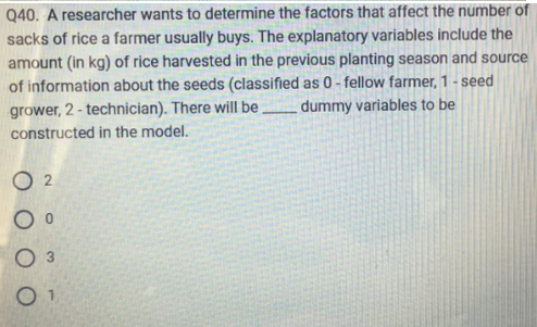 Q40. A researcher wants to determine the factors that affect the number of
sacks of rice a farmer usually buys. The explanatory variables include the
amount (in kg) of rice harvested in the previous planting season and source
of information about the seeds (classified as 0-fellow farmer, 1-seed
grower, 2 - technician). There will be
constructed in the model.
dummy variables to be
02
O 0
O 3
01