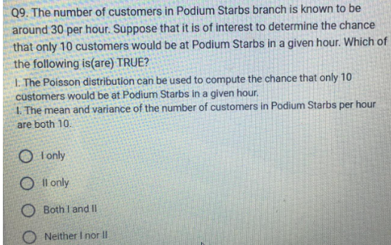 Q9. The number of customers in Podium Starbs branch is known to be
around 30 per hour. Suppose that it is of interest to determine the chance
that only 10 customers would be at Podium Starbs in a given hour. Which of
the following is(are) TRUE?
1. The Poisson distribution can be used to compute the chance that only 10
customers would be at Podium Starbs in a given hour.
1. The mean and variance of the number of customers in Podium Starbs per hour
are both 10.
I only
Oll only
O Both I and II
ONeither I nor II