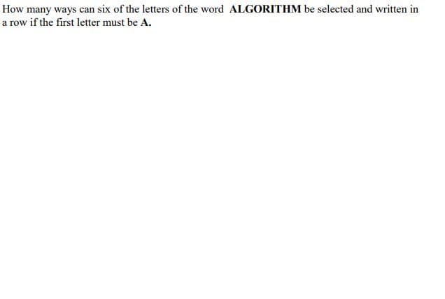 How many ways can six of the letters of the word ALGORITHM be selected and written in
a row if the first letter must be A.
