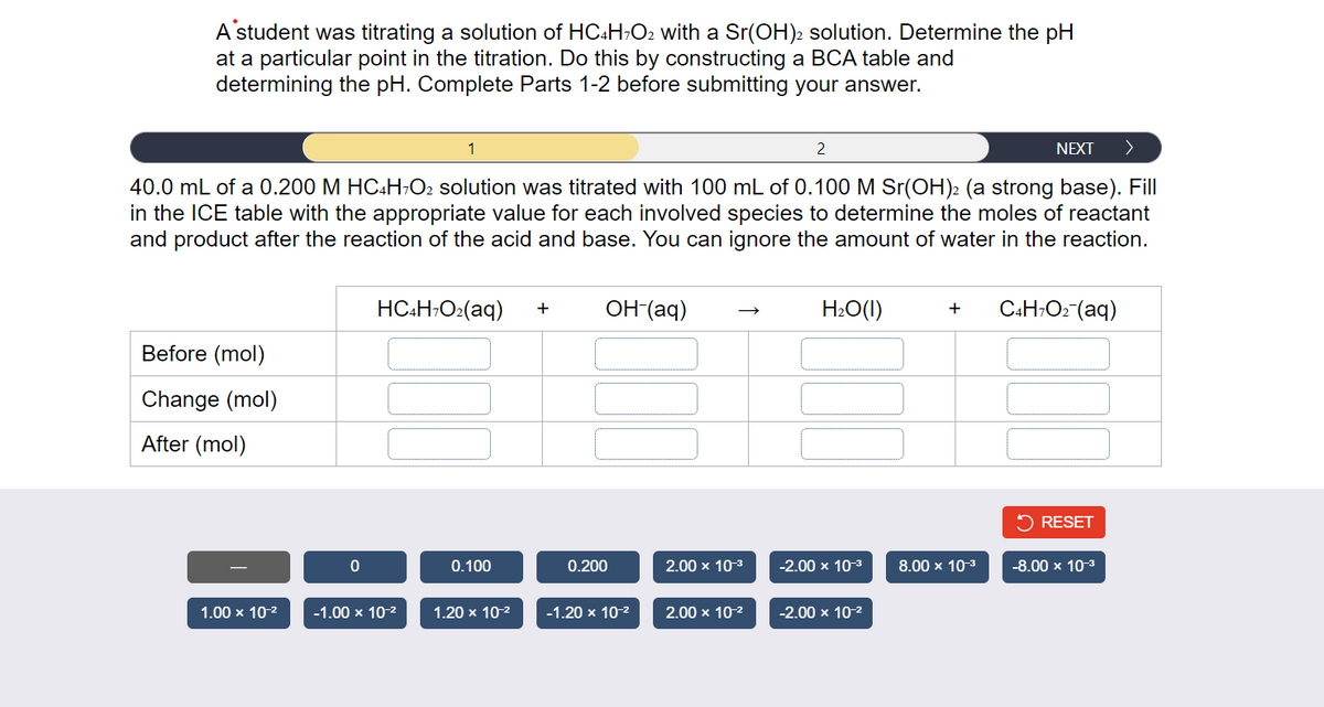 A student was titrating a solution of HC4H7O2 with a Sr(OH)2 solution. Determine the pH
at a particular point in the titration. Do this by constructing a BCA table and
determining the pH. Complete Parts 1-2 before submitting your answer.
1
2
NEXT >
40.0 mL of a 0.200 M HC4H7O2 solution was titrated with 100 mL of 0.100 M Sr(OH)2 (a strong base). Fill
in the ICE table with the appropriate value for each involved species to determine the moles of reactant
and product after the reaction of the acid and base. You can ignore the amount of water in the reaction.
Before (mol)
Change (mol)
After (mol)
1.00 x 10-²
0
HC4H7O₂(aq) +
-1.00 x 10-²
0.100
1.20 x 10-²
OH-(aq)
0.200
-1.20 x 10-²
2.00 x 10-³
2.00 x 10-²
H₂O(1)
-2.00 x 10-³
-2.00 x 10-²
+
8.00 x 10-³
C4H7O₂ (aq)
✓ RESET
-8.00 x 10-³