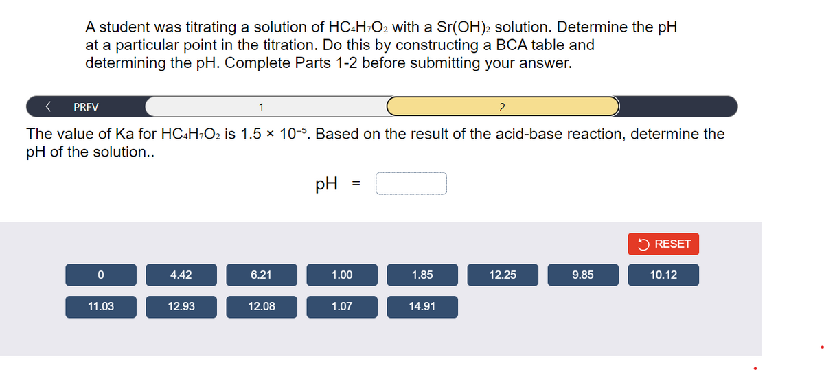 A student was titrating a solution of HC4H7O2 with a Sr(OH)2 solution. Determine the pH
at a particular point in the titration. Do this by constructing a BCA table and
determining the pH. Complete Parts 1-2 before submitting your answer.
< PREV
The value of Ka for HC4H7O2 is 1.5 × 10-5. Based on the result of the acid-base reaction, determine the
pH of the solution..
0
11.03
4.42
12.93
1
6.21
12.08
pH
=
1.00
1.07
1.85
14.91
2
12.25
9.85
RESET
10.12