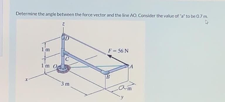Determine the angle between the force vector and the line AO. Consider the value of "a" to be 0.7 m.
D
1'm
F = 56 N
C
1m O
PA
B
3 m
