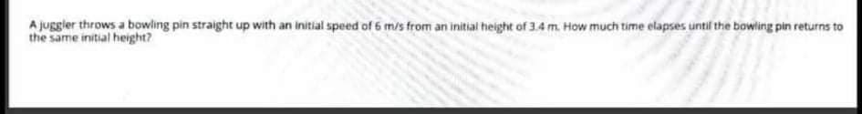 A JUggler throws a bowling pin straight up with an initial speed of 6 m/s from an initial height of 3.4 m. How much time elapses until the bowling pin returns to
the same initial height?
