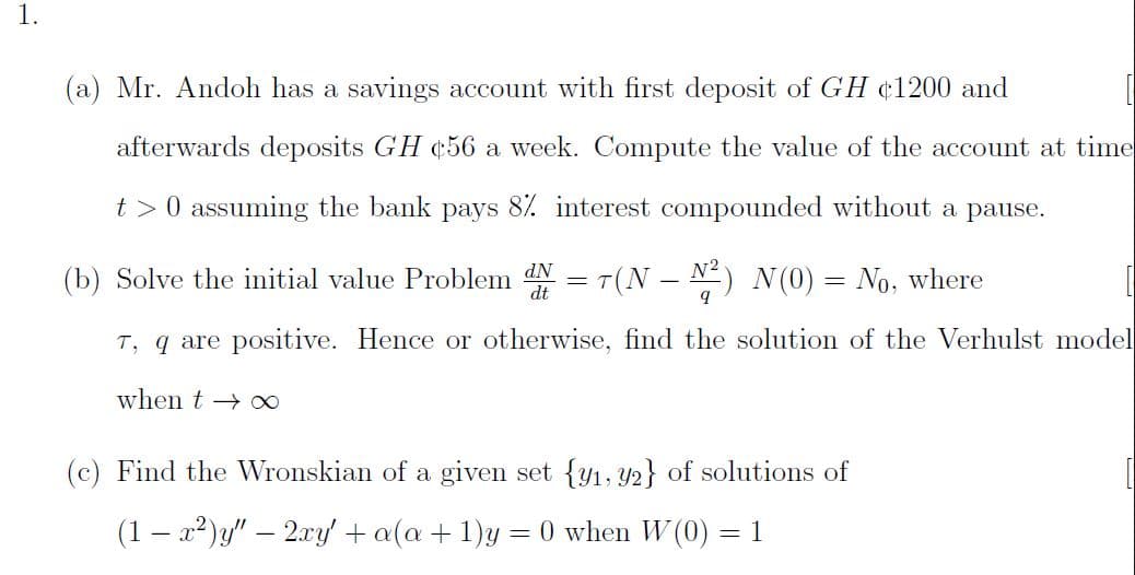 (a) Mr. Andoh has a savings account with first deposit of GH ¢1200 and
afterwards deposits GH ¢56 a week. Compute the value of the account at time
t> 0 assuming the bank pays 8%. interest compounded without a pause.
(b) Solve the initial value Problem N = T(N – N²) N(0)= No, where
T, q are positive. Hence or otherwise, find the solution of the Verhulst mode
when t → ∞
(c) Find the Wronskian of a given set {y1, Y2} of solutions of
(1 – x?)y" – 2xy' + a(a + 1)y = 0 when W (0) = 1
