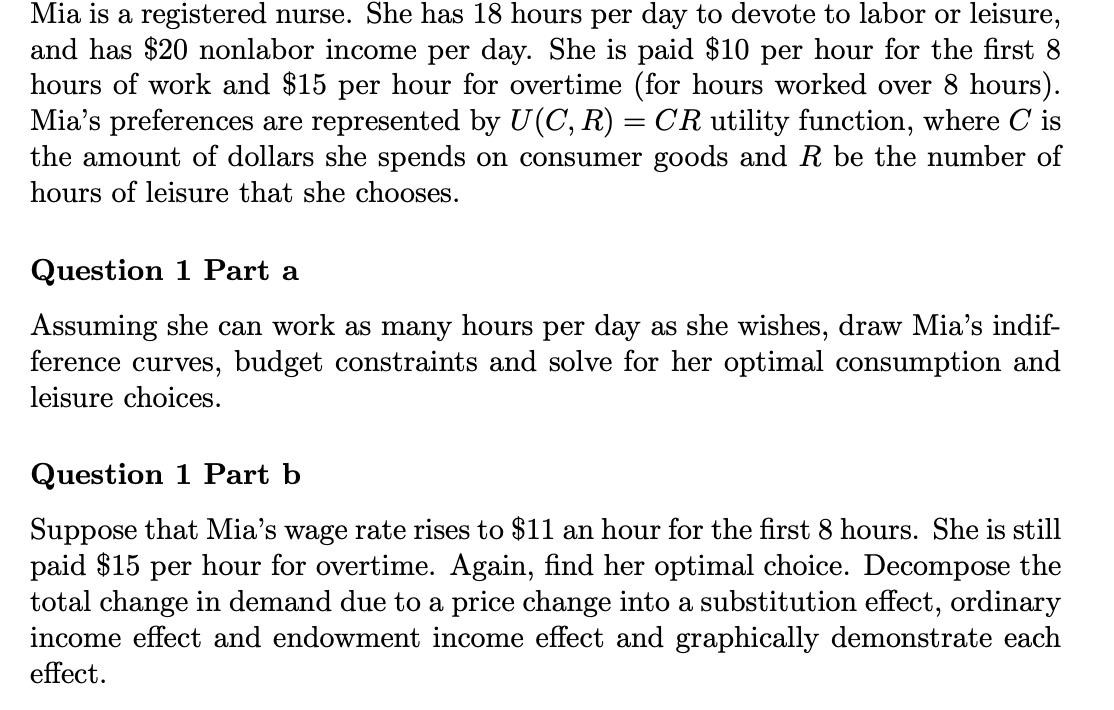 Mia is a registered nurse. She has 18 hours per day to devote to labor or leisure,
and has $20 nonlabor income per day. She is paid $10 per hour for the first 8
hours of work and $15 per hour for overtime (for hours worked over 8 hours).
Mia's preferences are represented by U(C, R) = CR utility function, where Cis
the amount of dollars she spends on consumer goods and R be the number of
hours of leisure that she chooses.
Question 1 Part a
Assuming she can work as many hours per day as she wishes, draw Mia's indif-
ference curves, budget constraints and solve for her optimal consumption and
leisure choices.
Question 1 Part b
Suppose that Mia's wage rate rises to $11 an hour for the first 8 hours. She is still
paid $15 per hour for overtime. Again, find her optimal choice. Decompose the
total change in demand due to a price change into a substitution effect, ordinary
income effect and endowment income effect and graphically demonstrate each
effect.