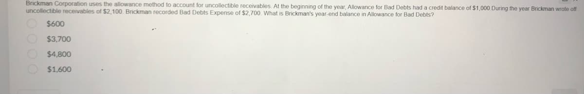 Brickman Corporation uses the allowance method to account for uncollectible receivables. At the beginning of the year, Allowance for Bad Debts had a credit balance of $1,000.During the year Brickman wrote off
uncollectible receivables of $2,100. Brickman recorded Bad Debts Expense of $2,700. What is Brickman's year-end balance in Allowance for Bad Debts?
$600
$3,700
$4,800
$1,600