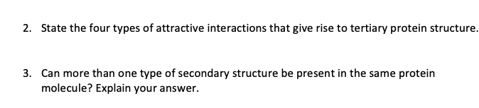 2. State the four types of attractive interactions that give rise to tertiary protein structure.
3. Can more than one type of secondary structure be present in the same protein
molecule? Explain your answer.
