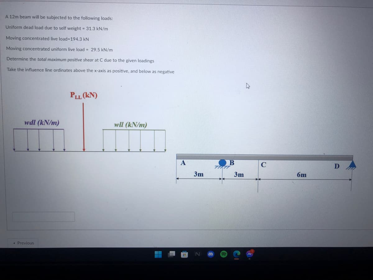 A 12m beam will be subjected to the following loads:
Uniform dead load due to self weight = 31.3 kN/m
Moving concentrated live load%3D194.3 kN
Moving concentrated uniform live load = 29.5 kN/m
Determine the total maximum positive shear at C due to the given loadings
Take the influence line ordinates above the x-axis as positive, and below as negative
PLL (KN)
wdl (kN/m)
wll (kN/m)
3m
3m
6m
« Previous
