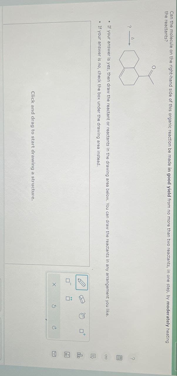 Can the molecule on the right-hand side of this organic reaction be made in good yield from no more than two reactants, in one step, by moderately heating
the reactants?
•If your answer is yes, then draw the reactant or reactants in the drawing area below. You can draw the reactants in any arrangement you like.
If your answer is no, check the box under the drawing area instead.
Click and drag to start drawing a structure.
X
0: A
G
P
5
olo
Ar