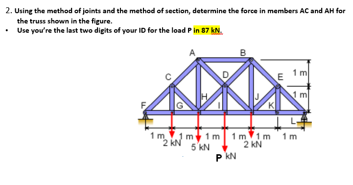 2. Using the method of joints and the method of section, determine the force in members AC and AH for
the truss shown in the figure.
Use you're the last two digits of your ID for the load P in 87 kN.
1mlimeim
2 kN
5 kN
D
B
PKN
K
E
1 m
1 m
1m 1m 1m
2 kN