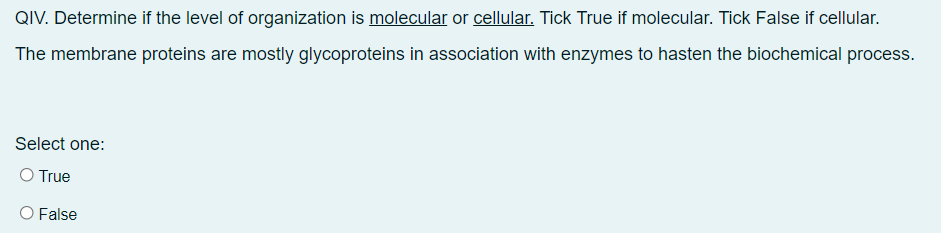 QIV. Determine if the level of organization is molecular or cellular. Tick True if molecular. Tick False if cellular.
The membrane proteins are mostly glycoproteins in association with enzymes to hasten the biochemical process.
Select one:
O True
O False
