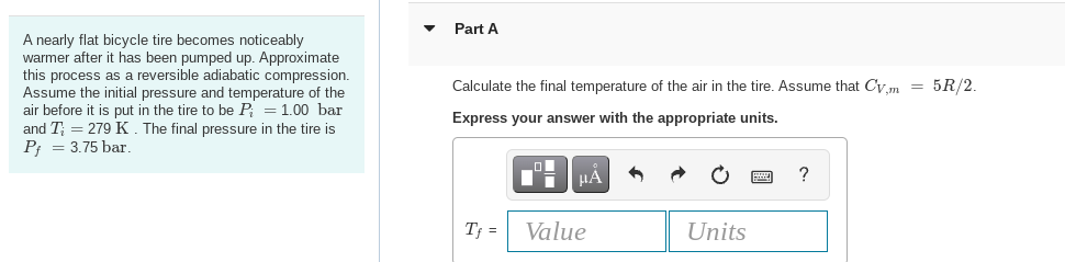 A nearly flat bicycle tire becomes noticeably
warmer after it has been pumped up. Approximate
this process as a reversible adiabatic compression.
Assume the initial pressure and temperature of the
air before it is put in the tire to be P = 1.00 bar
and T = 279 K. The final pressure in the tire is
P₁ = 3.75 bar
▼
Part A
Calculate the final temperature of the air in the tire. Assume that Cv,m = 5R/2.
Express your answer with the appropriate units.
Tf =
μA
Value
Units
?