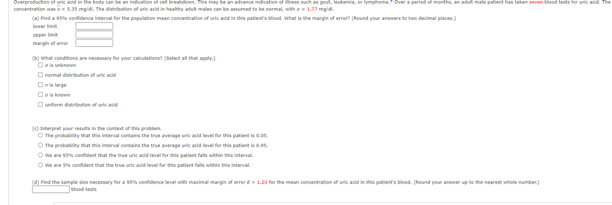 Overproduction of uric acid in the body can be an indication of cell breakdown. This may be an advance indication of illness such as gout, leukemia, or lymphoma.f Over a period of months, an adult male patient has taken seven blood tests for uric acid. The
concentration was x = 5.35 mg/dl. The distribution of uric acid in healthy adult males can be assumed to be normal, with o = 1.77 mg/dl.
(a) Find a 95% confidence interval for the population mean concentration of uric acid in this patient's blood. What is the margin of error? (Round your answers to two decimal places.)
lower limit
upper limit
margin of error
(b) What conditions are necessary for your calculations? (Select all that apply.)
O o is unknown
O normal distribution of uric acid
O n is large
Oo is known
O uniform distribution of uric acid
(c) Interpret your results in the context of this problem.
O The probability that this interval contains the true average uric acid level for this patient is 0.05.
O The probability that this interval contains the true average uric acid level for this patient is 0.95.
O We are 95% confident that the true uric acid level for this patient falls within this interval.
O We are 5% confident that the true uric acid level for this patient falls within this interval.
(d) Find the sample size necessary for a 95% confidence level with maximal margin of error E = 1.20 for the mean concentration of uric acid in this patient's blood. (Round your answer up to the nearest whole number.)
blood tests
