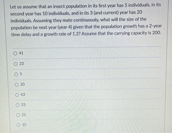 Let us assume that an insect population in its first year has 5 individuals, in its
second year has 10 individuals, and in its 3 (and current) year has 20
individuals. Assuming they mate continuously, what will the size of the
population be next year (year 4) given that the population growth has a 2-year
time delay and a growth rate of 1.2? Assume that the carrying capacity is 200.
O 41
O 23
05
O 20
O 43
O 53
O21
O 10