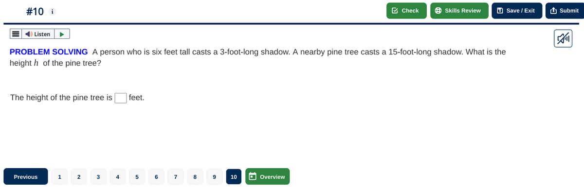 # 10 i
➡ Listen
The height of the pine tree is
PROBLEM SOLVING A person who is six feet tall casts a 3-foot-long shadow. A nearby pine tree casts a 15-foot-long shadow. What is the
heighth of the pine tree?
Previous
1
2
3
4
feet.
5
6
7
8
9
10
Check
Overview
Skills Review
Save / Exit
Submit