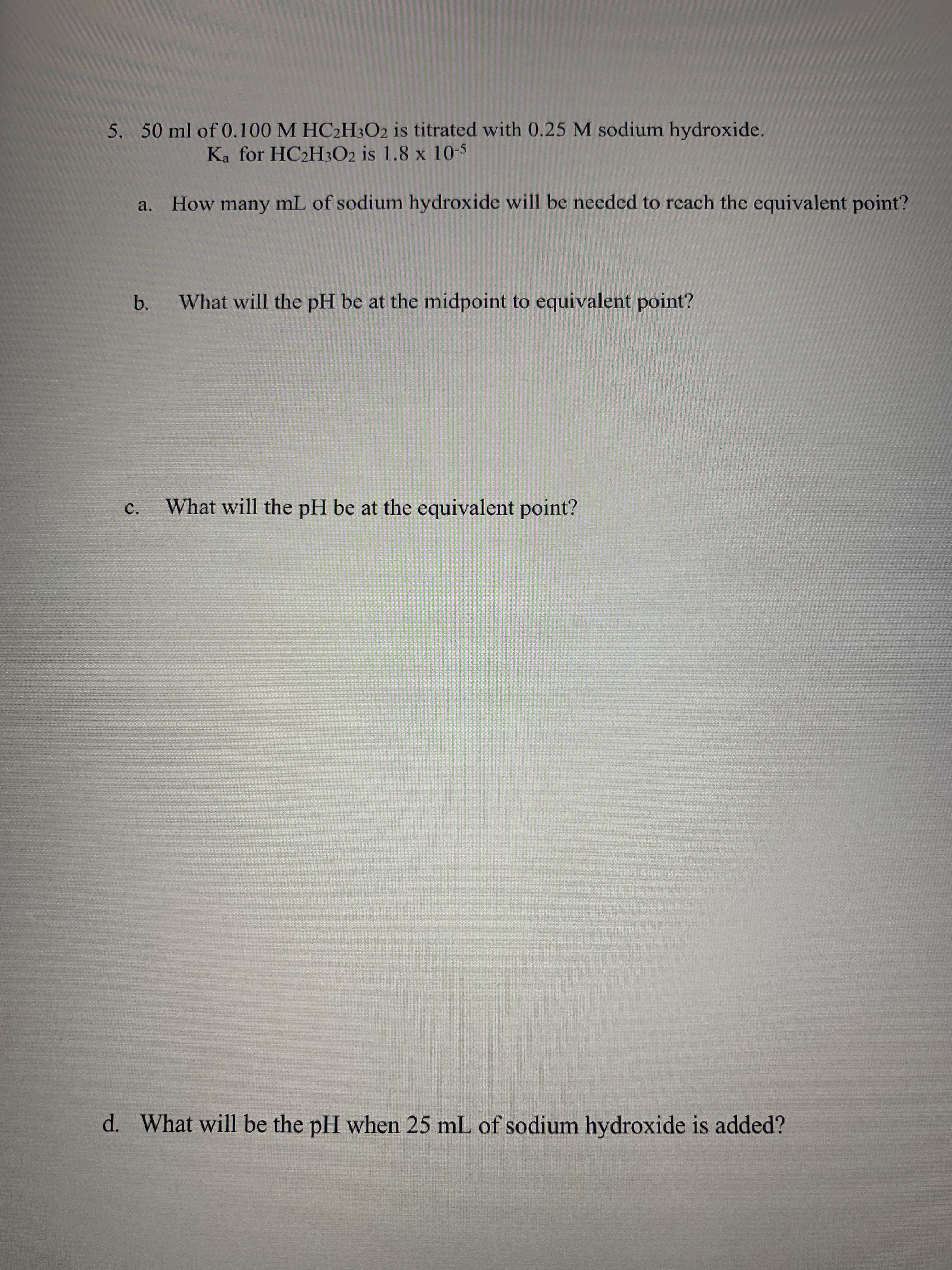 5. 50 ml of 0.100 M HC2H3O2 is titrated with 0.25 M sodium hydroxide.
Ka for HC2H3O2 is 1.8 x 105
a. How many
mL of sodium hydroxide will be needed to reach the equivalent point?
What will the pH be at the midpoint to equivalent point?
b.
c.
What will the pH be at the equivalent point?
d. What will be the pH when 25 mL of sodium hydroxide is added?
