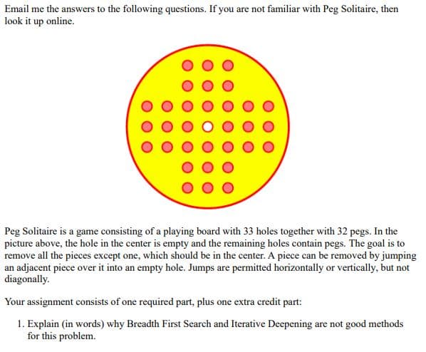 Email me the answers to the following questions. If you are not familiar with Peg Solitaire, then
look it up online.
Peg Solitaire is a game consisting of a playing board with 33 holes together with 32 pegs. In the
picture above, the hole in the center is empty and the remaining holes contain pegs. The goal is to
remove all the pieces except one, which should be in the center. A piece can be removed by jumping
an adjacent piece over it into an empty hole. Jumps are permitted horizontally or vertically, but not
diagonally.
Your assignment consists of one required part, plus one extra credit part:
1. Explain (in words) why Breadth First Search and Iterative Deepening are not good methods
for this problem.
