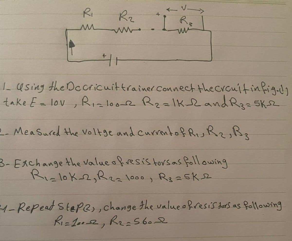 R₁
R₂
www
←√-
R3
www
411
1. Using the Dccricuit trainer Connect the crauit infig.dy
Ri=1002 R₂=1K 12 and R3 = 5K-S2
take E = lov
2- Mea Sured the voltge and current of Ru Rz, B z
3- Exchange the value of resistors as following
R₁=10k-2, R₂= 1000, R₂ =5K sz
M-Repead Stepe, change the value of resistors as following
R₁=100-2, R₂ = 56ord