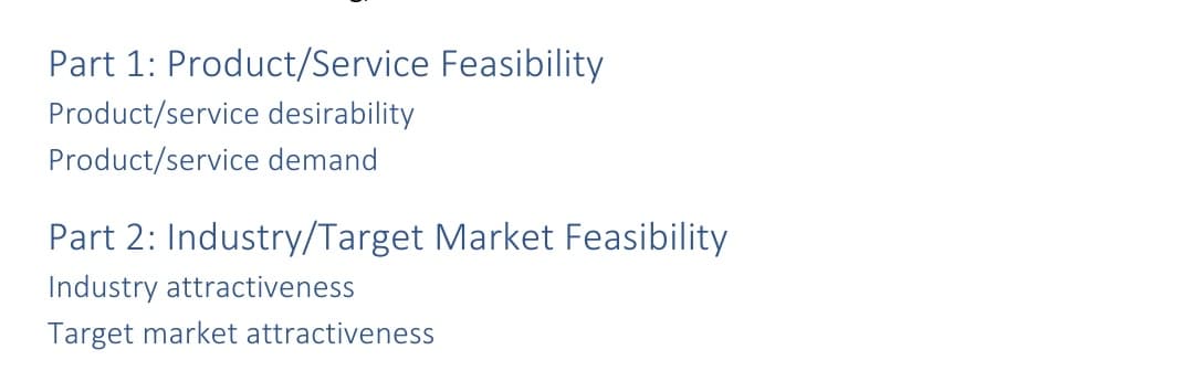 Part 1: Product/Service Feasibility
Product/service desirability
Product/service demand
Part 2: Industry/Target Market Feasibility
Industry attractiveness
Target market attractiveness
