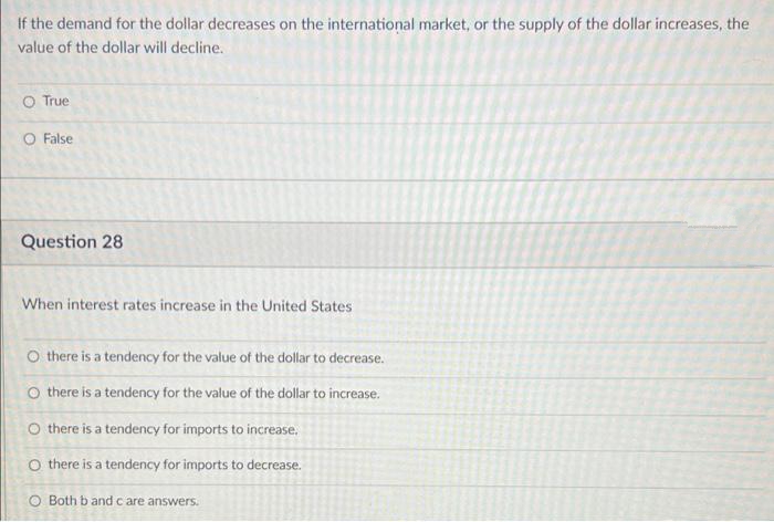 If the demand for the dollar decreases on the international market, or the supply of the dollar increases, the
value of the dollar will decline.
O True
O False
Question 28
When interest rates increase in the United States
O there is a tendency for the value of the dollar to decrease.
O there is a tendency for the value of the dollar to increase.
O there is a tendency for imports to increase.
O there is a tendency for imports to decrease.
O Both b and c are answers.
