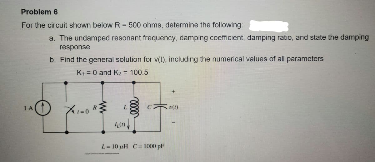 Problem 6
For the circuit shown below R = 500 ohms, determine the following:
%3D
a. The undamped resonant frequency, damping coefficient, damping ratio, and state the damping
response
b. Find the general solution for v(t), including the numerical values of all parameters
K1 = 0 and K2 = 100.5
%3D
1 A
v(1)
17%3D0
L= 10 µH C= 1000 pF
