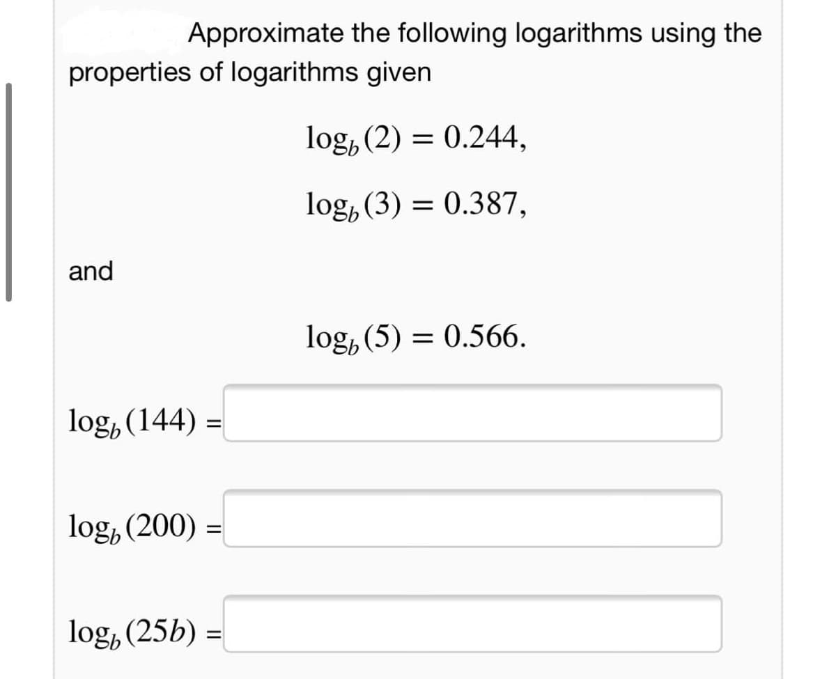 Approximate the following logarithms using the
properties of logarithms given
log, (2) = 0.244,
log, (3) = 0.387,
and
log, (5) = 0.566.
log, (144) =
log, (200) =
log, (25b) =
