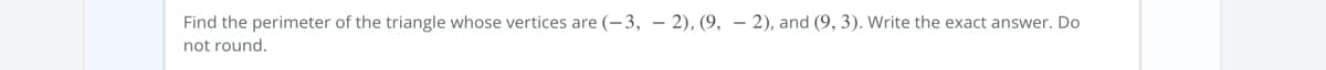 Find the perimeter of the triangle whose vertices are (-3, – 2), (9, – 2), and (9, 3). Write the exact answer. Do
not round.
