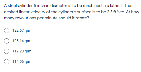A steel cylinder 5 inch in diameter is to be machined in a lathe. If the
desired linear velocity of the cylinder's surface is to be 2.3 ft/sec. At how
many revolutions per minute should it rotate?
122.67 rpm
105.14 rpm
112.28 rpm
O 114.06 rpm