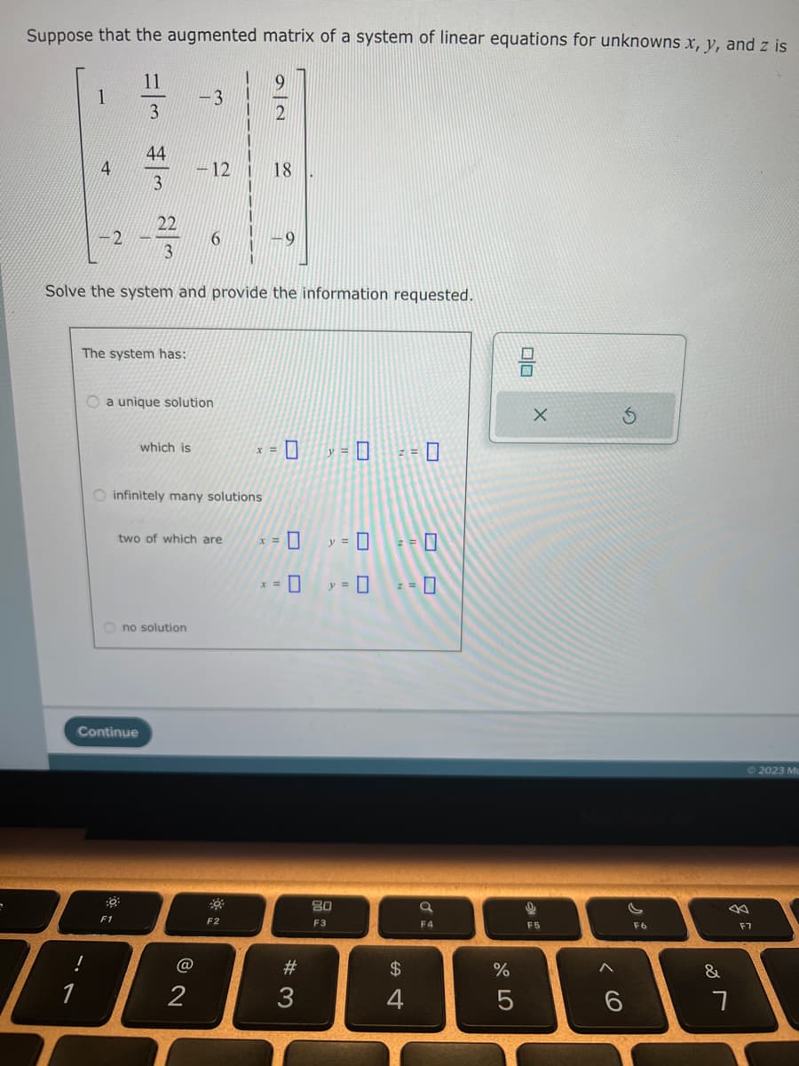 Suppose that the augmented matrix of a system of linear equations for unknowns x, y, and z is
9
2
1
4
2
w|# w/=
44
3
The system has:
:0
F1
which is
Solve the system and provide the information requested.
O a unique solution
Continue
Ono solution
-3
-12
O infinitely many solutions
6
two of which are
@
2
18
F2
x =
9
x =
0
#3
y = 0
0
y = 0
y =
80
F3
2 = 0
$
4
a
F4
%
5
olo
X
9
F5
6
F6
&
7
F7
2023 Mc