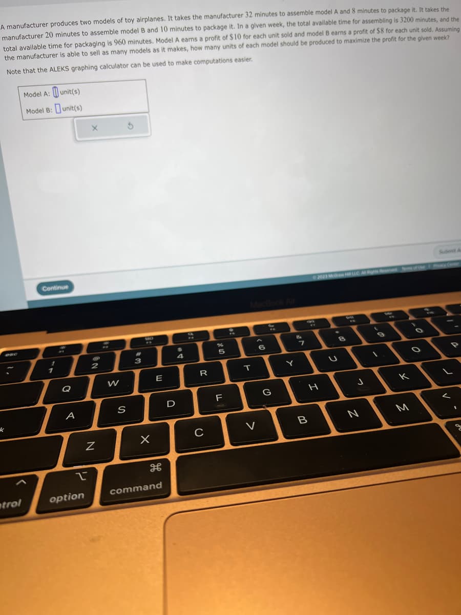 A manufacturer produces two models of toy airplanes. It takes the manufacturer 32 minutes to assemble model A and 8 minutes to package it. It takes the
manufacturer 20 minutes to assemble model B and 10 minutes to package it. In a given week, the total available time for assembling is 3200 minutes, and the
total available time for packaging is 960 minutes. Model A earns a profit of $10 for each unit sold and model B earns a profit of $8 for each unit sold. Assuming
the manufacturer is able to sell as many models as it makes, how many units of each model should be produced to maximize the profit for the given week?
Note that the ALEKS graphing calculator can be used to make computations easier.
k
trol
Model A:
unit(s)
Model B: unit(s)
Continue
1
Q
A
2
option
X
NO
2
Z
W
S
5
#
3
ME
P
X
E
H
command
$
4
D
9
R
C
%
5
F
T
A
V
6
FO
G
Y
8
7
B
Submit A
© 2023 McGraw HRLLC Al Rights Reserved forms of Use | Plicy Center
the
#
WY
8
U
Deft
FN
J
N
3
9
K
M
O
<
P
1
g