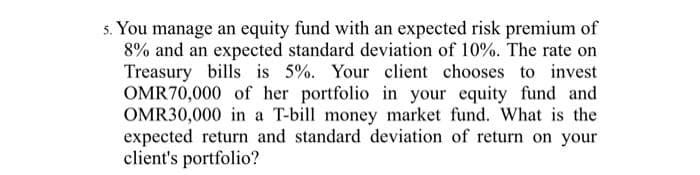 5. You manage an equity fund with an expected risk premium of
8% and an expected standard deviation of 10%. The rate on
Treasury bills is 5%. Your client chooses to invest
OMR70,000 of her portfolio in your equity fund and
OMR30,000 in a T-bill money market fund. What is the
expected return and standard deviation of return on your
client's portfolio?

