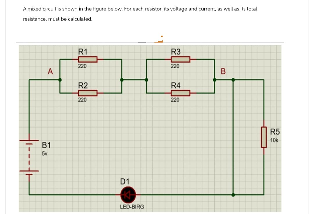 A mixed circuit is shown in the figure below. For each resistor, its voltage and current, as well as its total
resistance, must be calculated.
A
B1
5v
R1
220
R2
220
D1
LED-BIRG
R3
220
R4
220
B
R5
10k