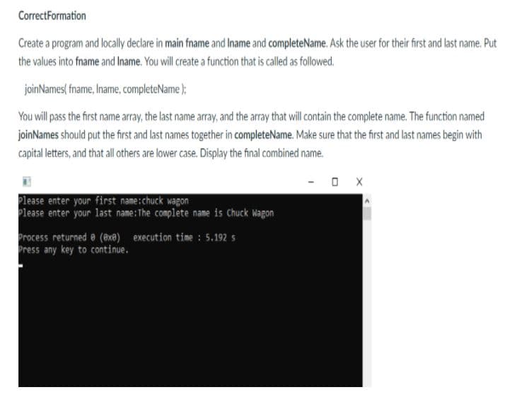 CorrectFormation
Create a program and locally declare in main fname and Iname and completeName. Ask the user for their first and last name. Put
the values into fname and Iname. You will create a function that is called as followed.
joinNames( fname, Iname, completeName );
You will pass the first name array, the last name array, and the array that will contain the complete name. The function named
joinNames should put the first and last names together in completeName. Make sure that the first and last names begin with
capital letters, and that ll others are lower case. Display the final combined name.
O X
Please enter your first name:chuck wagon
Please enter your last name:The complete name is Chuck Wagon
Process returned e (@x) execution time : 5.192 5
Press any key to continue.
