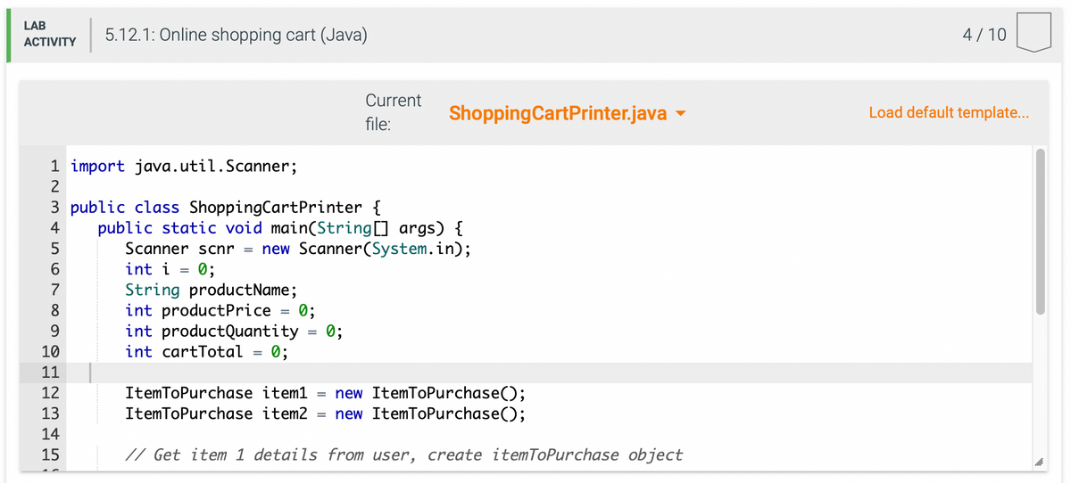 LAB
ACTIVITY
1 import java.util.Scanner;
2
5.12.1: Online shopping cart (Java)
5
6
7
3 public class Shopping Cart Printer {
4
8
9
10
11
12
13
14
15
String productName;
int productPrice
int productQuantity 0;
int cartTotal = 0;
Current
file:
public static void main(String[] args) {
Scanner scnr = new Scanner(System.in);
int i = 0;
=
0;
Shopping Cart Printer.java
ItemToPurchase item1 new ItemToPurchase();
ItemToPurchase item2 = new ItemToPurchase();
// Get item 1 details from user, create itemToPurchase object
4/10
Load default template...