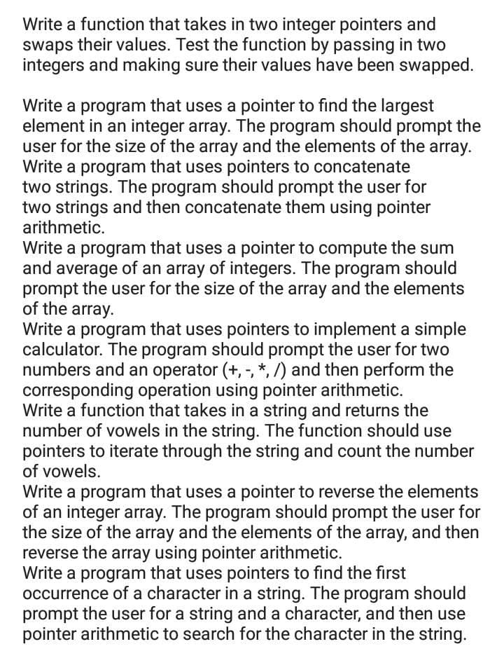 Write a function that takes in two integer pointers and
swaps their values. Test the function by passing in two
integers and making sure their values have been swapped.
Write a program that uses a pointer to find the largest
element in an integer array. The program should prompt the
user for the size of the array and the elements of the array.
Write a program that uses pointers to concatenate
two strings. The program should prompt the user for
two strings and then concatenate them using pointer
arithmetic.
Write a program that uses a pointer to compute the sum
and average of an array of integers. The program should
prompt the user for the size of the array and the elements
of the array.
Write a program that uses pointers to implement a simple
calculator. The program should prompt the user for two
numbers and an operator (+,-, *, /) and then perform the
corresponding operation using pointer arithmetic.
Write a function that takes in a string and returns the
number of vowels in the string. The function should use
pointers to iterate through the string and count the number
of vowels.
Write a program that uses a pointer to reverse the elements
of an integer array. The program should prompt the user for
the size of the array and the elements of the array, and then
reverse the array using pointer arithmetic.
Write a program that uses pointers to find the first
occurrence of a character in a string. The program should
prompt the user for a string and a character, and then use
pointer arithmetic to search for the character in the string.