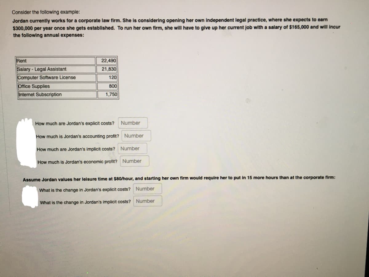 Consider the following example:
Jordan currently works for a corporate law firm. She is considering opening her own independent legal practice, where she expects to earn
$300,000 per year once she gets established. To run her own firm, she willI have to give up her current job with a salary of $165,000 and will incur
the following annual expenses:
Rent
22,490
Salary-Legal Assistant
Computer Software License
Office Supplies
21,830
120
800
Internet Subscription
1,750
How much are Jordan's explicit costs?
Number
How much is Jordan's accounting profit? Number
How much are Jordan's implicit costs? Number
How much is Jordan's economic profit? Number
Assume Jordan values her leisure time at $80/hour, and starting her own firm would require her to put in 15 more hours than at the corporate firm:
What is the change in Jordan's explicit costs? Number
What is the change in Jordan's implicit costs? Number
