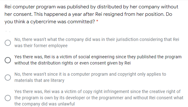 Rei computer program was published by distributed by her company without
her consent. This happened a year after Rei resigned from her position. Do
you think a cybercrime was committed? *
No, there wasn't what the company did was in their jurisdiction considering that Rei
was their former employee
Yes there was, Rei is a victim of social engineering since they published the program
without the distribution rights or even consent given by Rei
No, there wasn't since it is a computer program and copyright only applies to
materials that are literary
Yes there was, Rei was a victim of copy right infringement since the creative right of
the program is own by its developer or the programmer and without Rei consent what
the company did was unlawful
