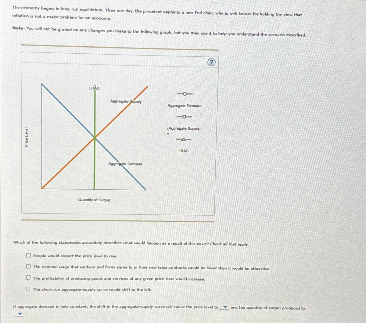 The economy begins in long-run equilibrium. Then one day, the president appoints a new Fed chair, who is well known for holding the view that
inflation is not a major problem for an economy.
Note: You will not be graded on any changes you make to the following graph, but you may use it to help you understand the scenario described.
Price Level
LRAS
Quantity of Output
Aggregate Supply
Aggregate Demand
Aggregate Demand
Aggregate Supply
LRAS
Which of the following statements accurately describes what would happen as a result of this news? Check all that apply
People would expect the price level to rise.
The nominal wage that workers and firms agree to in their new labor contracts would be lower than it would be otherwise.
The profitability of producing goods and services at any given price level would increase.
The short-run aggregate-supply curve would shift to the left.
If aggregate demand is held constant, the shift in the aggregate-supply curve will cause the price level to and the quantity of output produced to