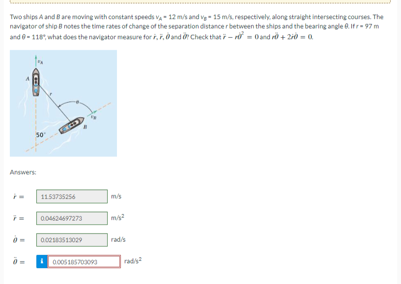 Two ships A and B are moving with constant speeds VA = 12 m/s and vg = 15 m/s, respectively, along straight intersecting courses. The
navigator of ship B notes the time rates of change of the separation distance r between the ships and the bearing angle 8. If r = 97 m
and 9 = 118%, what does the navigator measure for , , 0 and O? Check that r- r² = 0 and r0 + 2r0 = 0.
ŕ=
Answers:
Ÿ=
0 =
CO
=
50°
LOD
11.53735256
0.04624697273
B
0.02183513029
UB
i 0.005185703093
m/s
m/s²
rad/s
rad/s²