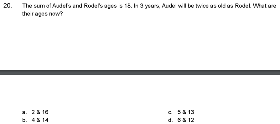 20.
The sum of Audel's and Rodel's ages is 18. In 3 years, Audel will be twice as old as Rodel. What are
their ages now?
a. 2 & 16
b. 4 & 14
c.
d.
5 & 13
6 & 12