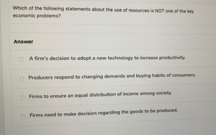 Which of the following statements about the use of resources is NOT one of the key
economic problems?
Answer
A firm's decision to adopt a new technology to increase productivity.
Producers respond to changing demands and buying habits of consumers.
Firms to ensure an equal distribution of income among society.
Firms need to make decision regarding the goods to be produced.